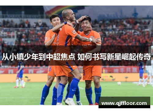 从小镇少年到中超焦点 如何书写新星崛起传奇