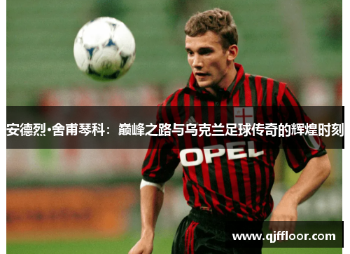 安德烈·舍甫琴科：巅峰之路与乌克兰足球传奇的辉煌时刻