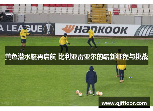 黄色潜水艇再启航 比利亚雷亚尔的崭新征程与挑战