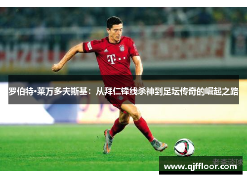 罗伯特·莱万多夫斯基：从拜仁锋线杀神到足坛传奇的崛起之路