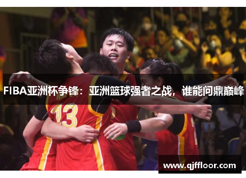 FIBA亚洲杯争锋：亚洲篮球强者之战，谁能问鼎巅峰