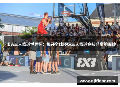 FIBA三人篮球世界杯：揭开全球顶级三人篮球竞技盛宴的面纱