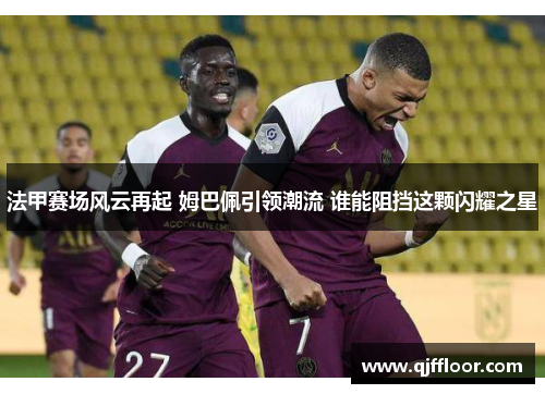 法甲赛场风云再起 姆巴佩引领潮流 谁能阻挡这颗闪耀之星